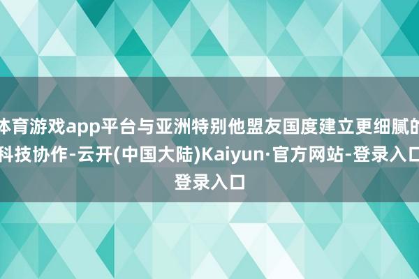 体育游戏app平台与亚洲特别他盟友国度建立更细腻的科技协作-云开(中国大陆)Kaiyun·官方网站-登录入口