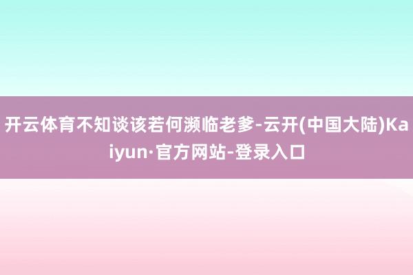 开云体育不知谈该若何濒临老爹-云开(中国大陆)Kaiyun·官方网站-登录入口