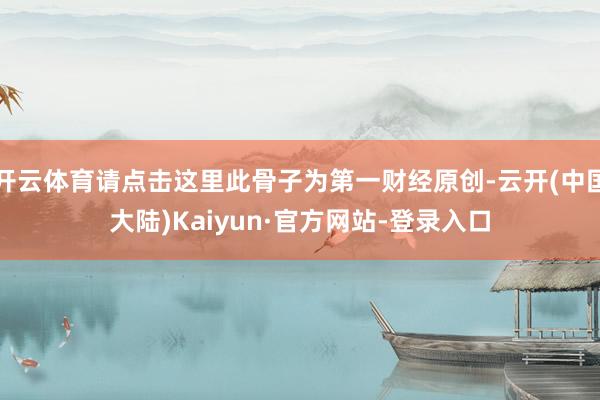 开云体育请点击这里此骨子为第一财经原创-云开(中国大陆)Kaiyun·官方网站-登录入口