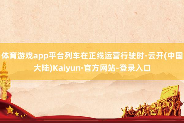 体育游戏app平台列车在正线运营行驶时-云开(中国大陆)Kaiyun·官方网站-登录入口