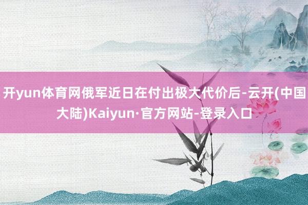 开yun体育网俄军近日在付出极大代价后-云开(中国大陆)Kaiyun·官方网站-登录入口