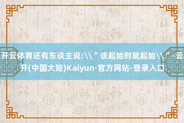 开云体育还有东谈主说:\＂该起始时就起始\＂-云开(中国大陆)Kaiyun·官方网站-登录入口