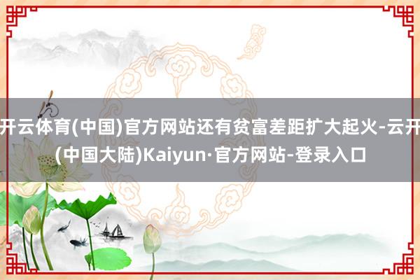 开云体育(中国)官方网站还有贫富差距扩大起火-云开(中国大陆)Kaiyun·官方网站-登录入口