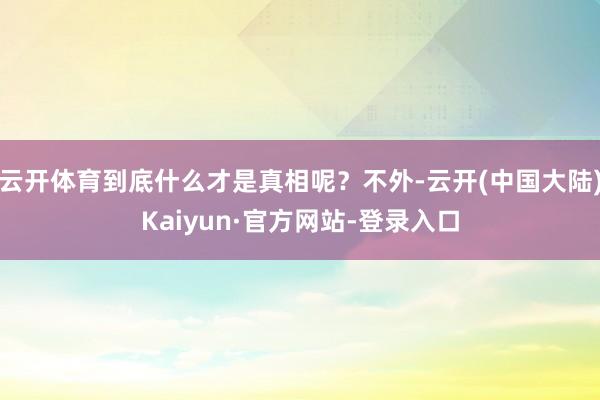 云开体育到底什么才是真相呢？不外-云开(中国大陆)Kaiyun·官方网站-登录入口