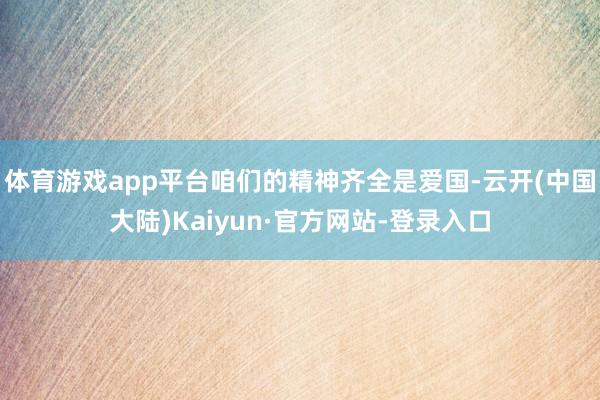 体育游戏app平台咱们的精神齐全是爱国-云开(中国大陆)Kaiyun·官方网站-登录入口