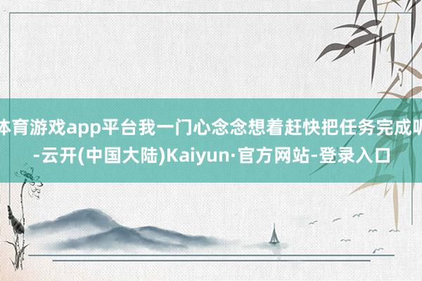 体育游戏app平台我一门心念念想着赶快把任务完成呢-云开(中国大陆)Kaiyun·官方网站-登录入口