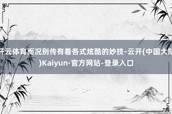 开云体育而况别传有着各式炫酷的妙技-云开(中国大陆)Kaiyun·官方网站-登录入口