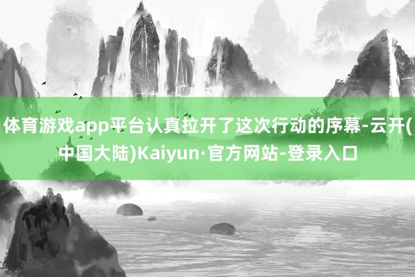 体育游戏app平台认真拉开了这次行动的序幕-云开(中国大陆)Kaiyun·官方网站-登录入口