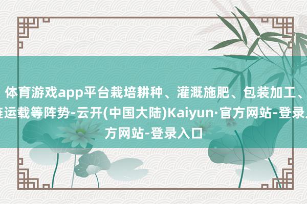 体育游戏app平台栽培耕种、灌溉施肥、包装加工、冷链运载等阵势-云开(中国大陆)Kaiyun·官方网站-登录入口