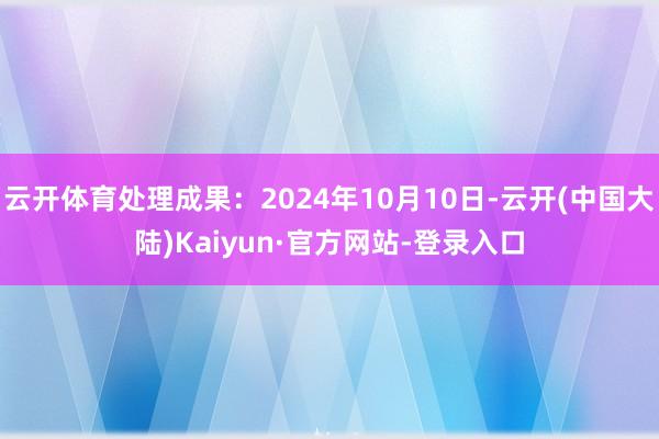 云开体育处理成果：2024年10月10日-云开(中国大陆)Kaiyun·官方网站-登录入口