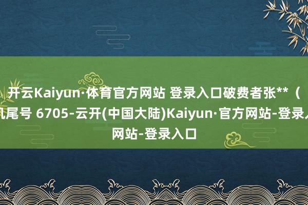 开云Kaiyun·体育官方网站 登录入口破费者张**（手机尾号 6705-云开(中国大陆)Kaiyun·官方网站-登录入口