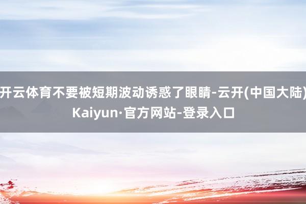 开云体育不要被短期波动诱惑了眼睛-云开(中国大陆)Kaiyun·官方网站-登录入口