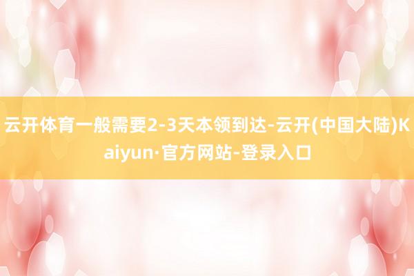 云开体育一般需要2-3天本领到达-云开(中国大陆)Kaiyun·官方网站-登录入口