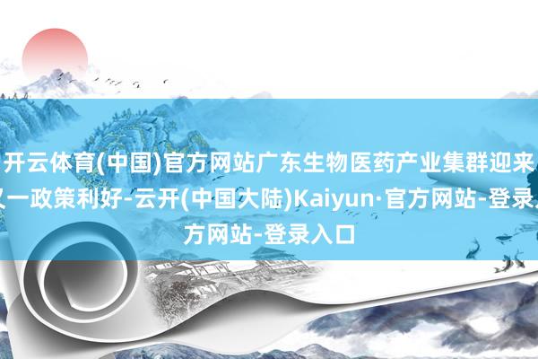 开云体育(中国)官方网站广东生物医药产业集群迎来的又一政策利好-云开(中国大陆)Kaiyun·官方网站-登录入口