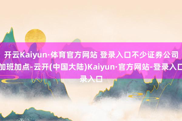 开云Kaiyun·体育官方网站 登录入口不少证券公司加班加点-云开(中国大陆)Kaiyun·官方网站-登录入口