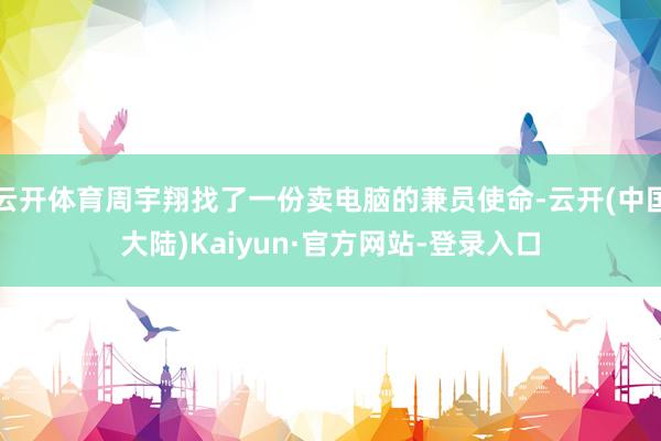 云开体育周宇翔找了一份卖电脑的兼员使命-云开(中国大陆)Kaiyun·官方网站-登录入口
