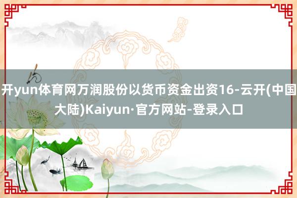 开yun体育网万润股份以货币资金出资16-云开(中国大陆)Kaiyun·官方网站-登录入口