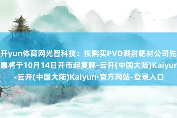 开yun体育网光智科技：拟购买PVD溅射靶材公司先导电科100%股份 股票将于10月14日开市起复牌-云开(中国大陆)Kaiyun·官方网站-登录入口