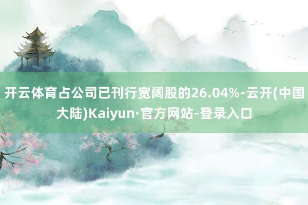 开云体育占公司已刊行宽阔股的26.04%-云开(中国大陆)Kaiyun·官方网站-登录入口