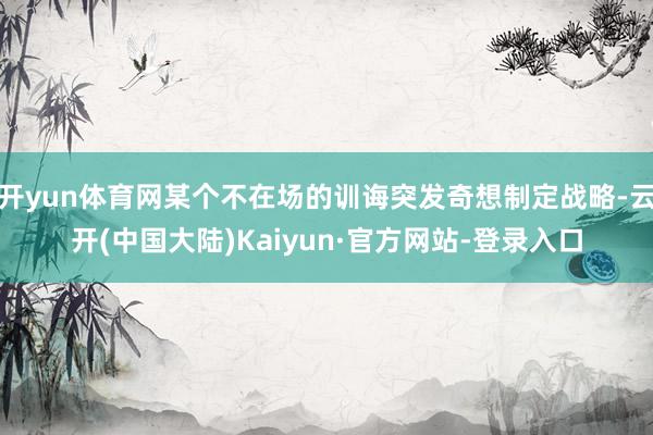 开yun体育网某个不在场的训诲突发奇想制定战略-云开(中国大陆)Kaiyun·官方网站-登录入口