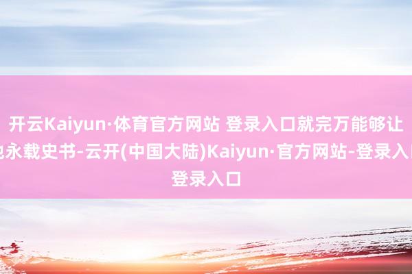 开云Kaiyun·体育官方网站 登录入口就完万能够让他永载史书-云开(中国大陆)Kaiyun·官方网站-登录入口