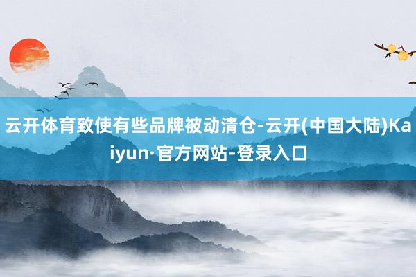 云开体育致使有些品牌被动清仓-云开(中国大陆)Kaiyun·官方网站-登录入口