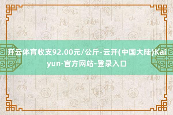 开云体育收支92.00元/公斤-云开(中国大陆)Kaiyun·官方网站-登录入口