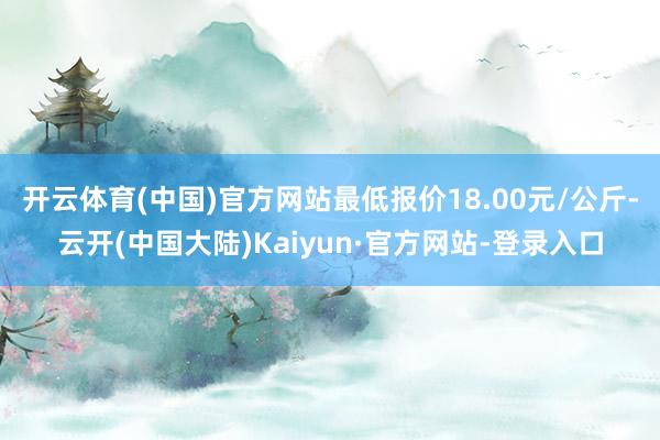 开云体育(中国)官方网站最低报价18.00元/公斤-云开(中国大陆)Kaiyun·官方网站-登录入口