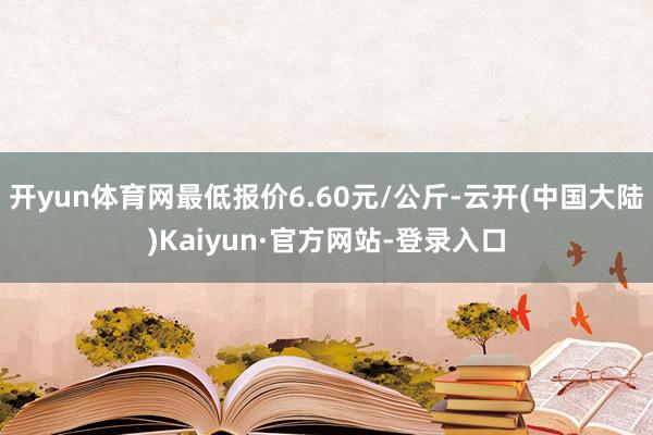 开yun体育网最低报价6.60元/公斤-云开(中国大陆)Kaiyun·官方网站-登录入口