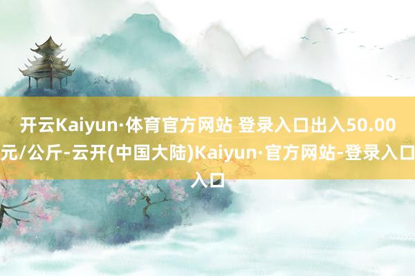 开云Kaiyun·体育官方网站 登录入口出入50.00元/公斤-云开(中国大陆)Kaiyun·官方网站-登录入口
