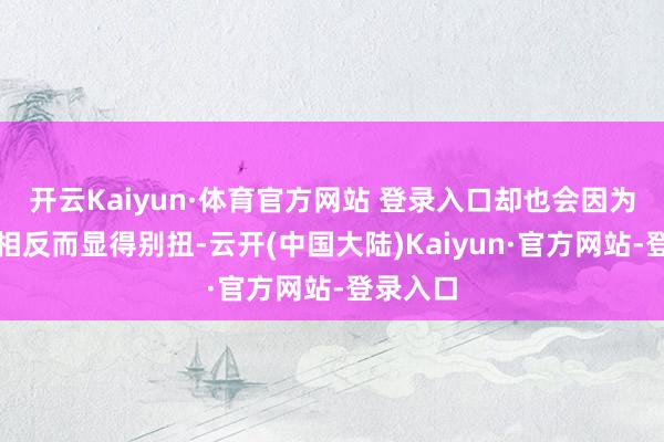 开云Kaiyun·体育官方网站 登录入口却也会因为作风的相反而显得别扭-云开(中国大陆)Kaiyun·官方网站-登录入口