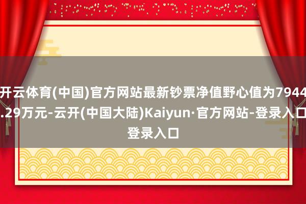开云体育(中国)官方网站最新钞票净值野心值为7944.29万元-云开(中国大陆)Kaiyun·官方网站-登录入口