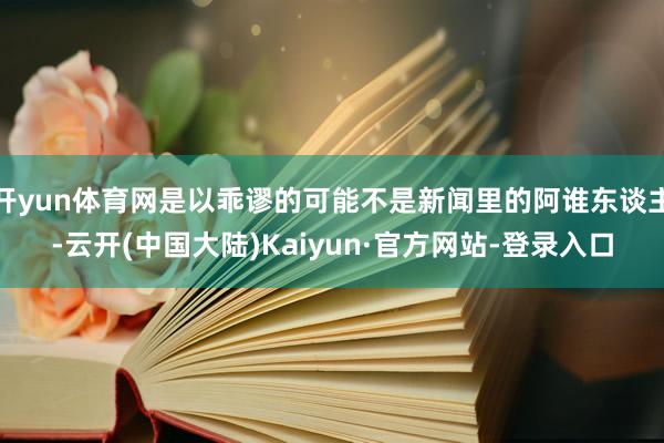 开yun体育网是以乖谬的可能不是新闻里的阿谁东谈主-云开(中国大陆)Kaiyun·官方网站-登录入口
