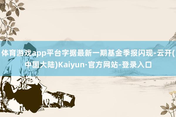 体育游戏app平台字据最新一期基金季报闪现-云开(中国大陆)Kaiyun·官方网站-登录入口