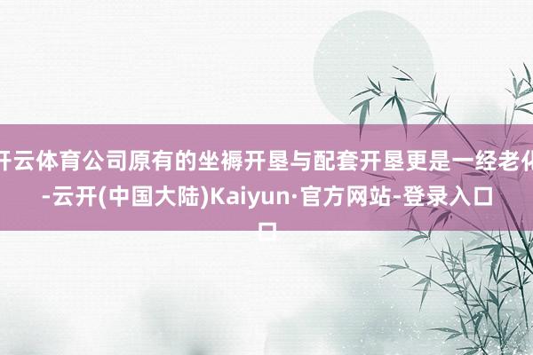 开云体育公司原有的坐褥开垦与配套开垦更是一经老化-云开(中国大陆)Kaiyun·官方网站-登录入口
