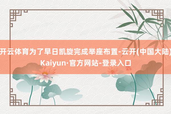 开云体育为了早日凯旋完成举座布置-云开(中国大陆)Kaiyun·官方网站-登录入口