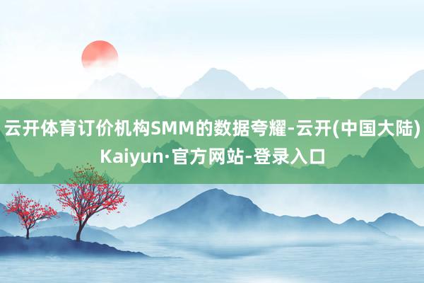 云开体育订价机构SMM的数据夸耀-云开(中国大陆)Kaiyun·官方网站-登录入口