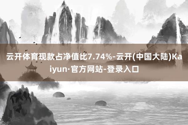 云开体育现款占净值比7.74%-云开(中国大陆)Kaiyun·官方网站-登录入口