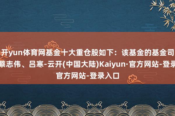 开yun体育网基金十大重仓股如下：该基金的基金司理为蔡志伟、吕寒-云开(中国大陆)Kaiyun·官方网站-登录入口