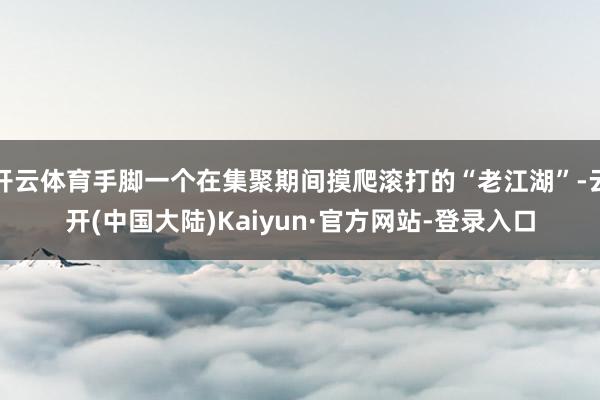 开云体育手脚一个在集聚期间摸爬滚打的“老江湖”-云开(中国大陆)Kaiyun·官方网站-登录入口