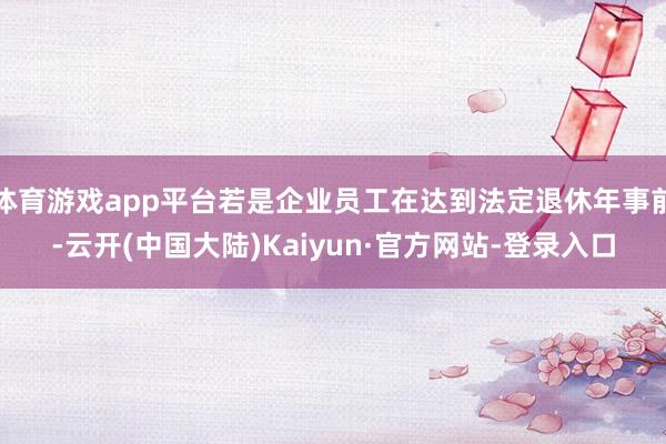 体育游戏app平台若是企业员工在达到法定退休年事前-云开(中国大陆)Kaiyun·官方网站-登录入口