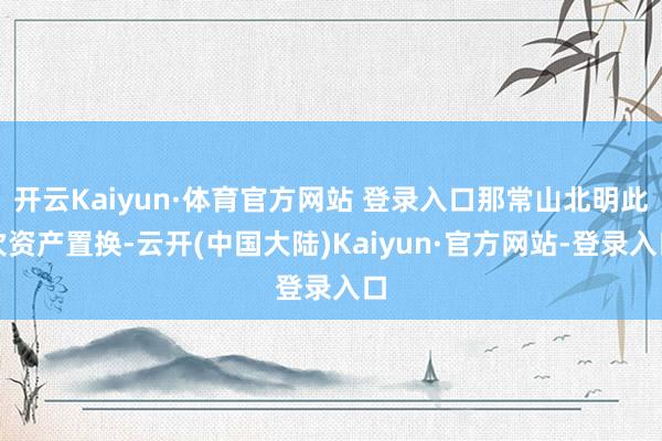 开云Kaiyun·体育官方网站 登录入口那常山北明此次资产置换-云开(中国大陆)Kaiyun·官方网站-登录入口