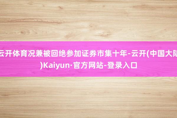 云开体育况兼被回绝参加证券市集十年-云开(中国大陆)Kaiyun·官方网站-登录入口