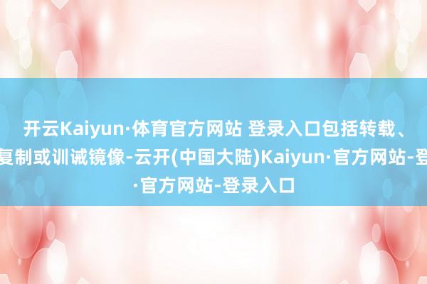 开云Kaiyun·体育官方网站 登录入口包括转载、摘编、复制或训诫镜像-云开(中国大陆)Kaiyun·官方网站-登录入口