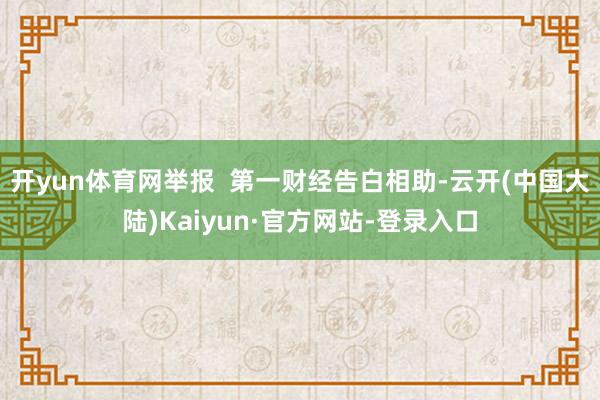 开yun体育网举报  第一财经告白相助-云开(中国大陆)Kaiyun·官方网站-登录入口
