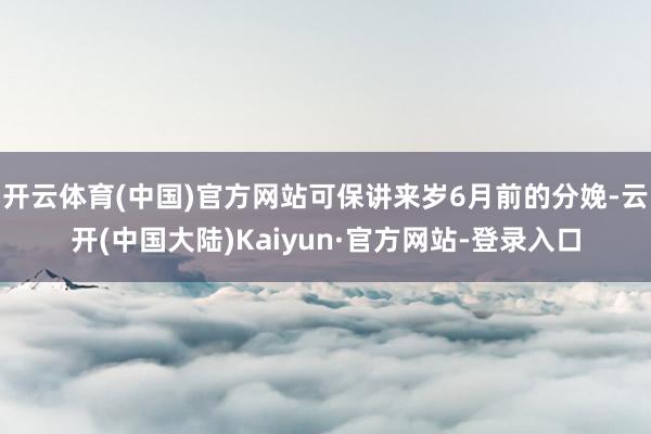 开云体育(中国)官方网站可保讲来岁6月前的分娩-云开(中国大陆)Kaiyun·官方网站-登录入口