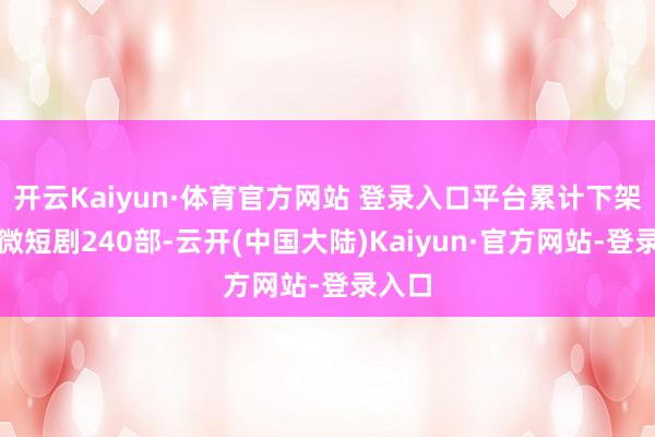开云Kaiyun·体育官方网站 登录入口平台累计下架违纪微短剧240部-云开(中国大陆)Kaiyun·官方网站-登录入口