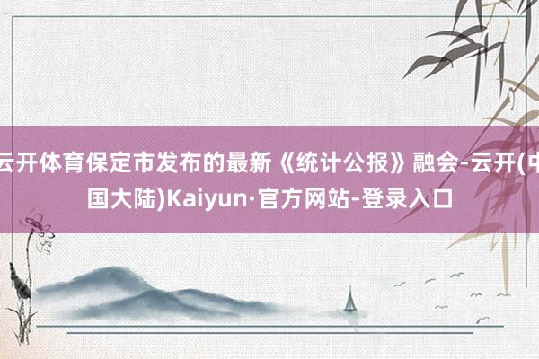 云开体育保定市发布的最新《统计公报》融会-云开(中国大陆)Kaiyun·官方网站-登录入口