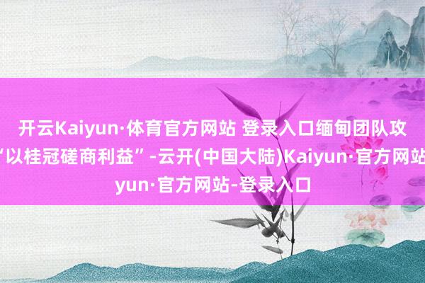 开云Kaiyun·体育官方网站 登录入口缅甸团队攻讦主持方“以桂冠磋商利益”-云开(中国大陆)Kaiyun·官方网站-登录入口