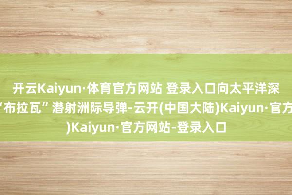 开云Kaiyun·体育官方网站 登录入口向太平洋深处辐射了一枚“布拉瓦”潜射洲际导弹-云开(中国大陆)Kaiyun·官方网站-登录入口